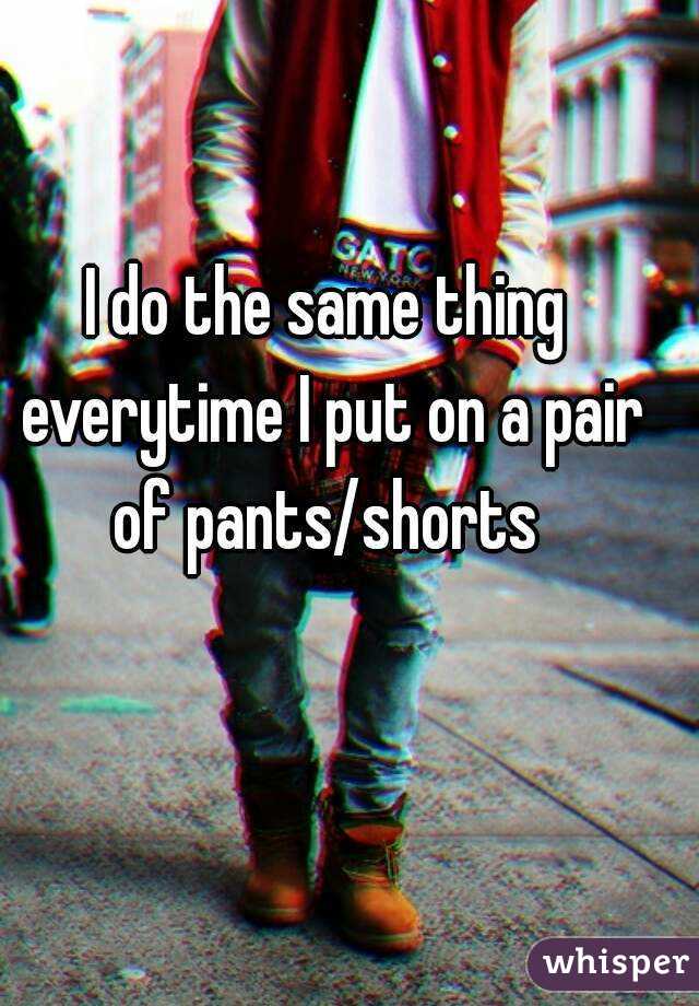 I do the same thing everytime I put on a pair of pants/shorts 