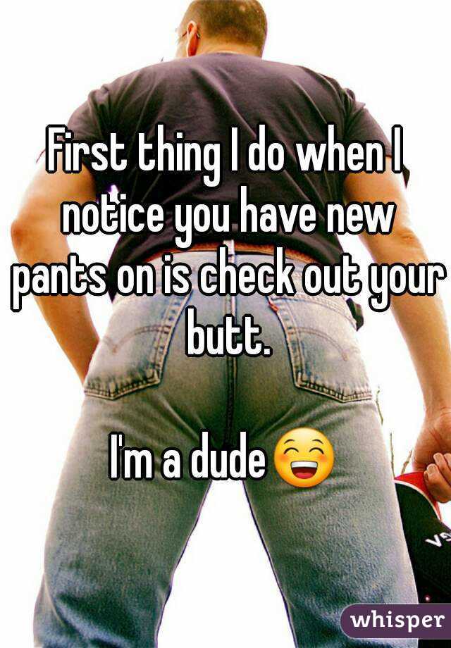 First thing I do when I notice you have new pants on is check out your butt.

I'm a dude😁