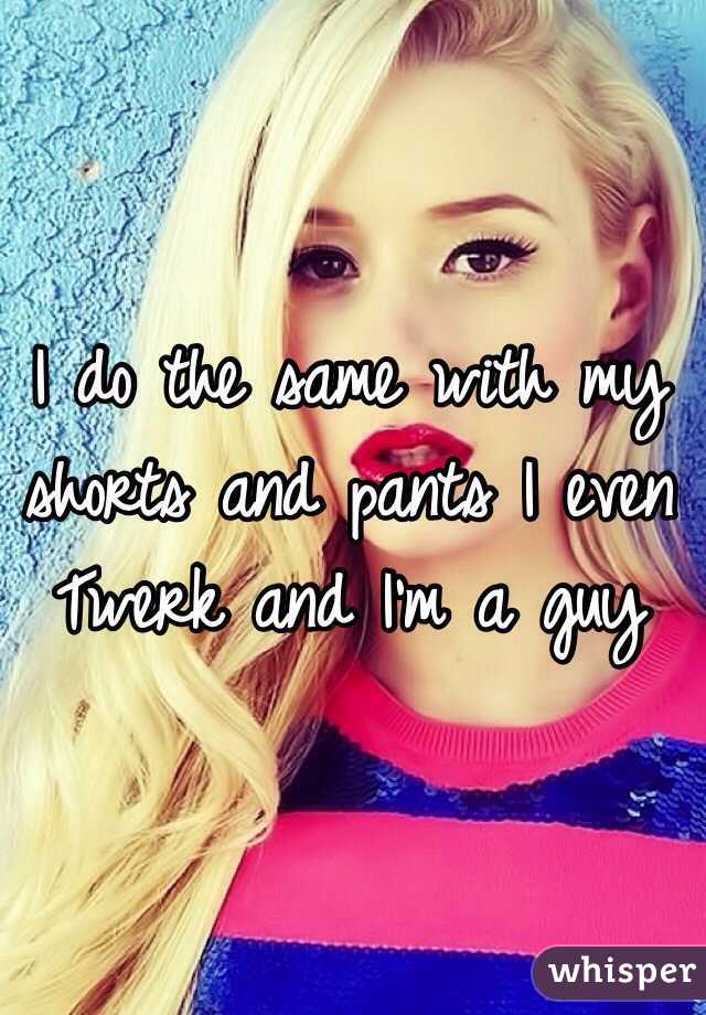 I do the same with my shorts and pants I even Twerk and I'm a guy 