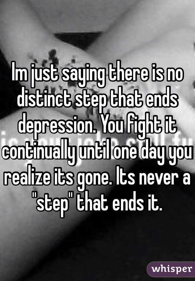 Im just saying there is no distinct step that ends depression. You fight it continually until one day you realize its gone. Its never a "step" that ends it.