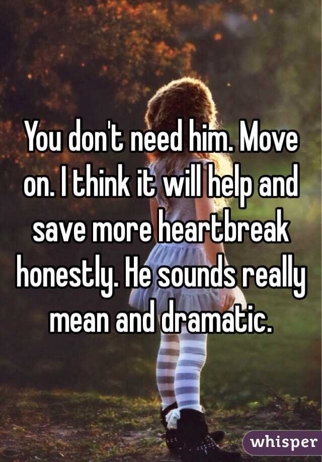 You don't need him. Move on. I think it will help and save more heartbreak honestly. He sounds really mean and dramatic. 