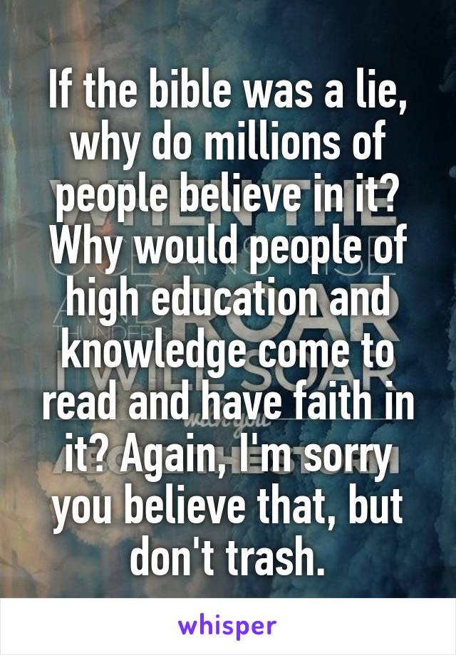 If the bible was a lie, why do millions of people believe in it? Why would people of high education and knowledge come to read and have faith in it? Again, I'm sorry you believe that, but don't trash.