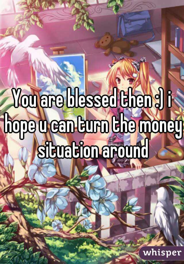 You are blessed then :) i hope u can turn the money situation around