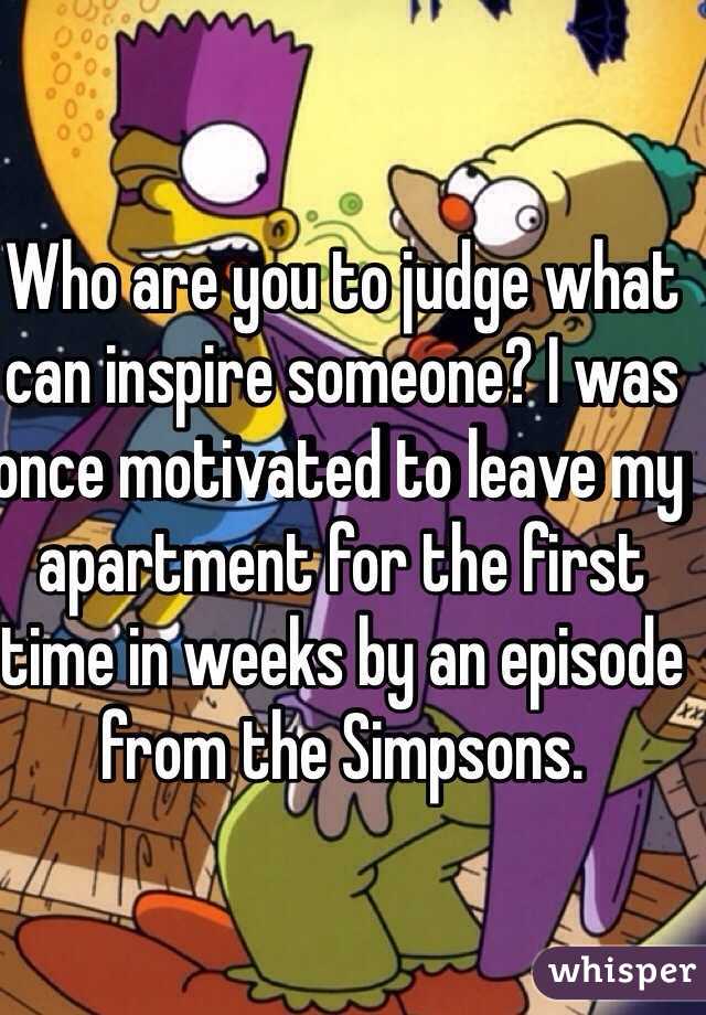 Who are you to judge what can inspire someone? I was once motivated to leave my apartment for the first time in weeks by an episode from the Simpsons.