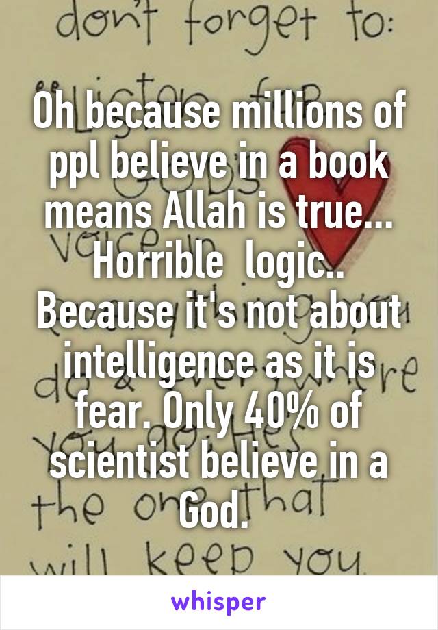 Oh because millions of ppl believe in a book means Allah is true... Horrible  logic.. Because it's not about intelligence as it is fear. Only 40% of scientist believe in a God. 