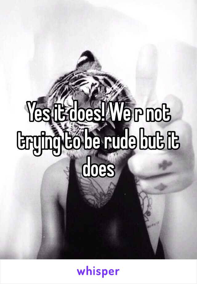 Yes it does! We r not trying to be rude but it does
