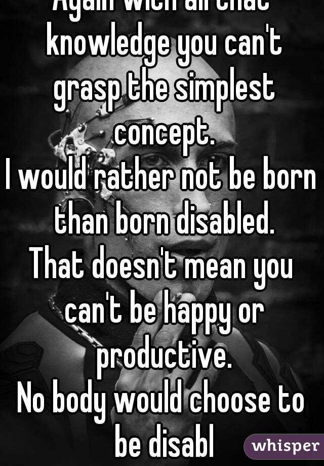 Again with all that knowledge you can't grasp the simplest concept.
I would rather not be born than born disabled.
That doesn't mean you can't be happy or productive.
No body would choose to be disabl