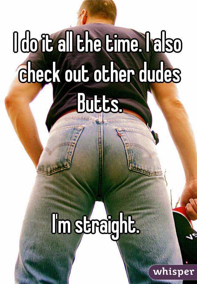 I do it all the time. I also check out other dudes Butts.



I'm straight. 