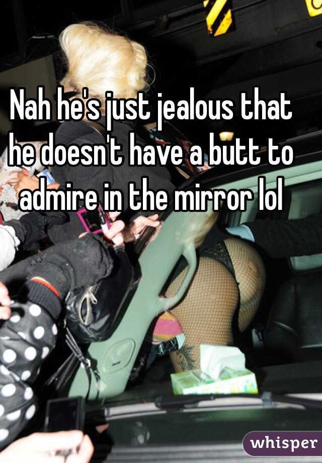 Nah he's just jealous that he doesn't have a butt to admire in the mirror lol