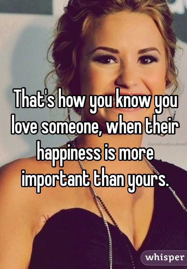 That's how you know you love someone, when their happiness is more important than yours.