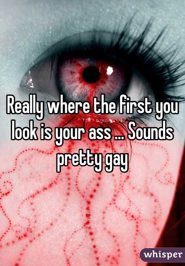 Really where the first you look is your ass ... Sounds pretty gay 