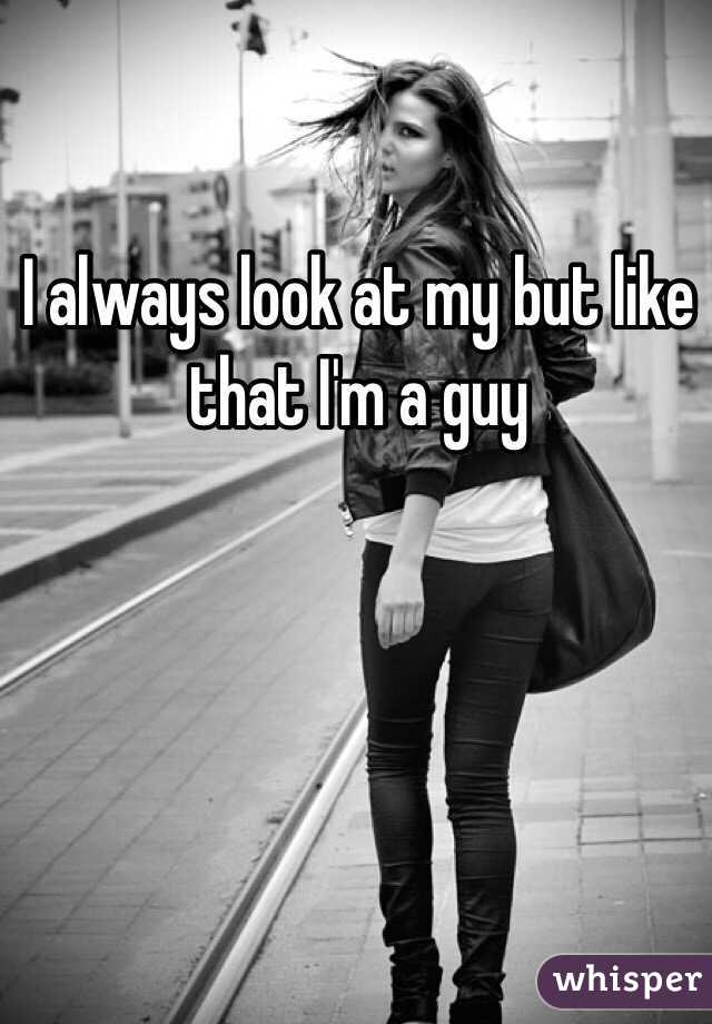 I always look at my but like that I'm a guy 