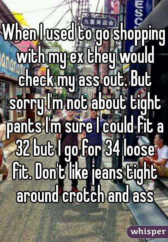 When I used to go shopping with my ex they would check my ass out. But sorry I'm not about tight pants I'm sure I could fit a 32 but I go for 34 loose fit. Don't like jeans tight around crotch and ass