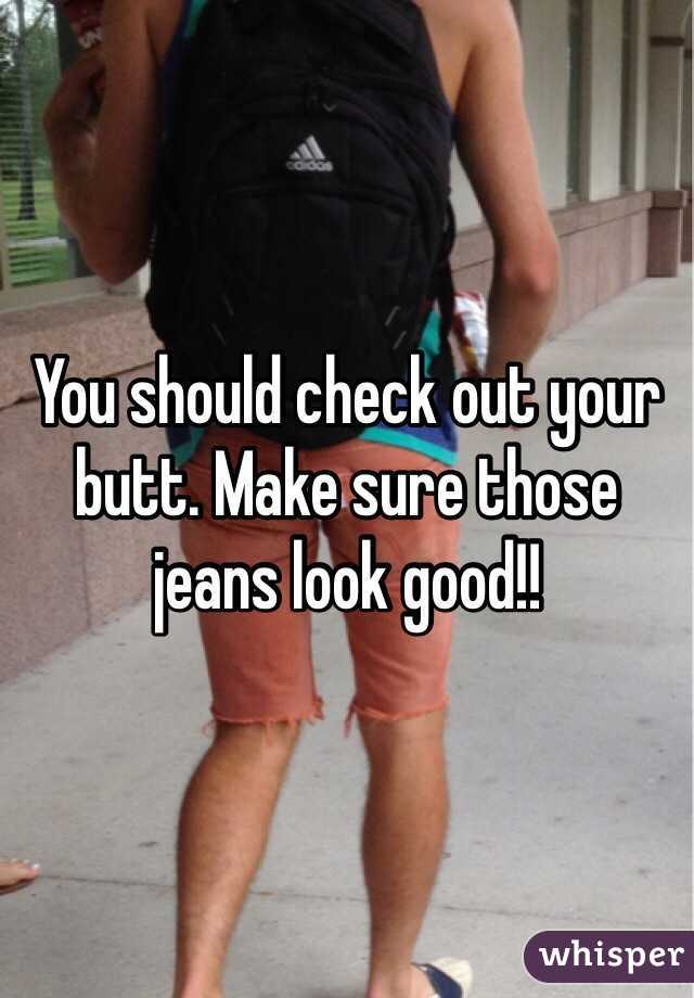 You should check out your butt. Make sure those jeans look good!!