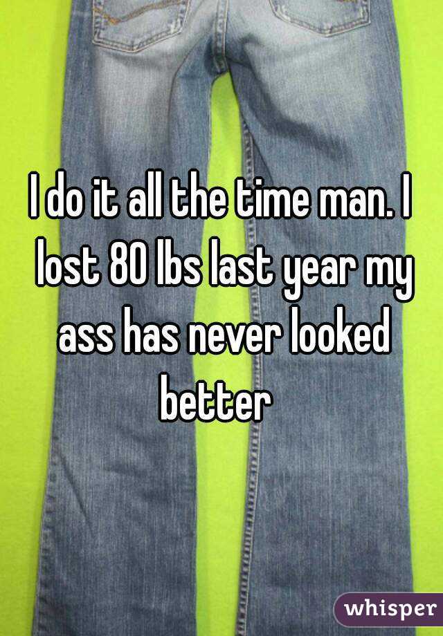 I do it all the time man. I lost 80 lbs last year my ass has never looked better  