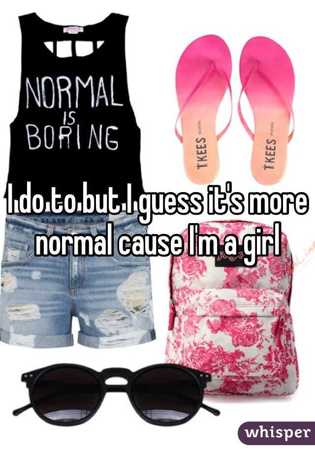 I do to but I guess it's more normal cause I'm a girl