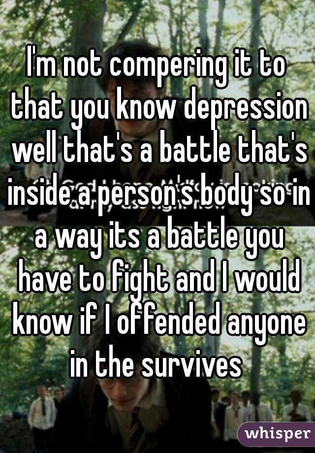 I'm not compering it to that you know depression well that's a battle that's inside a person's body so in a way its a battle you have to fight and I would know if I offended anyone in the survives 