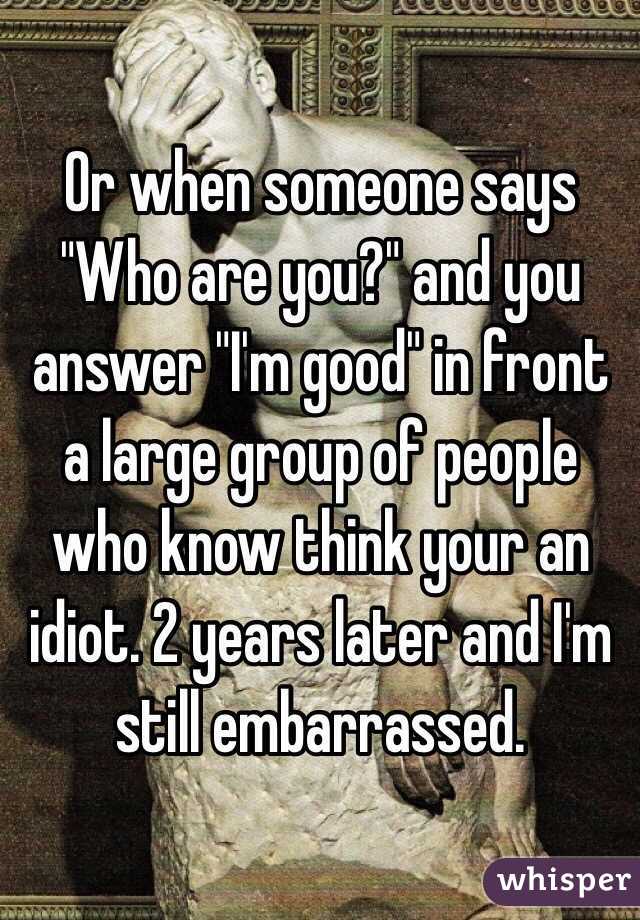 Or when someone says "Who are you?" and you answer "I'm good" in front a large group of people who know think your an idiot. 2 years later and I'm still embarrassed. 