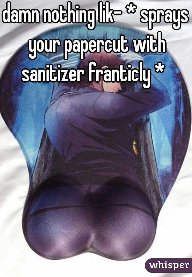 damn nothing lik- * sprays your papercut with sanitizer franticly *  
