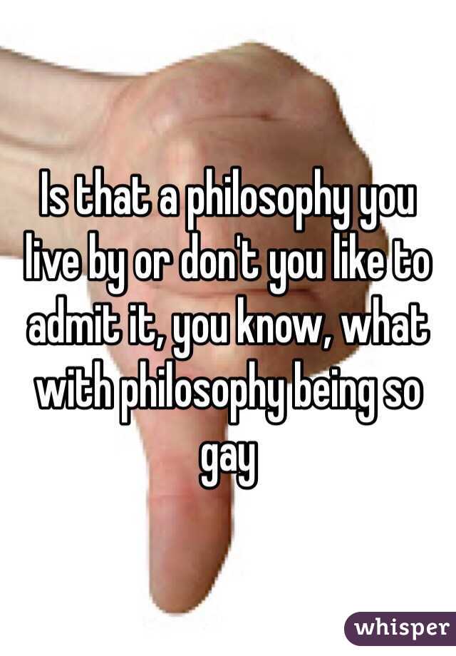 Is that a philosophy you live by or don't you like to admit it, you know, what with philosophy being so gay