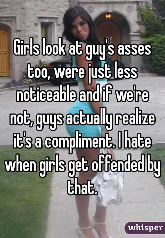 Girls look at guy's asses too, were just less noticeable and if we're not, guys actually realize it's a compliment. I hate when girls get offended by that.