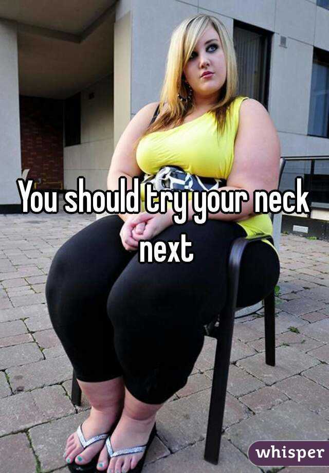 You should try your neck next