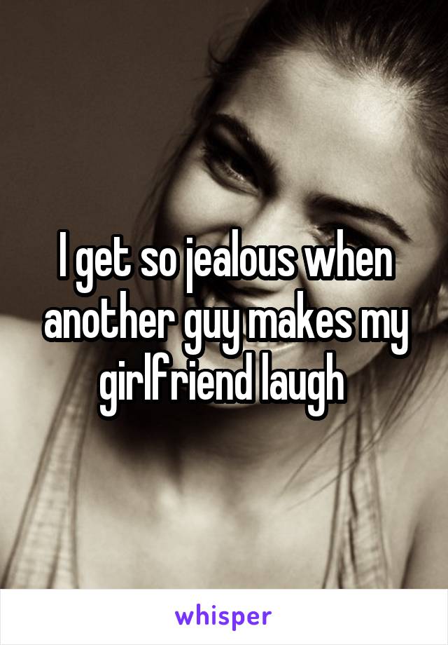 I get so jealous when another guy makes my girlfriend laugh 