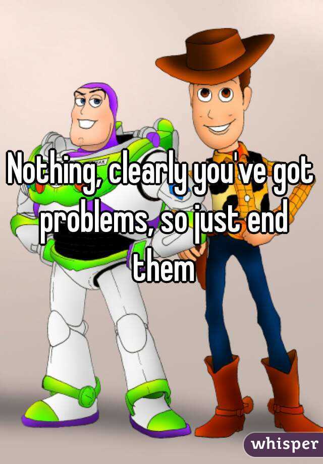 Nothing, clearly you've got problems, so just end them