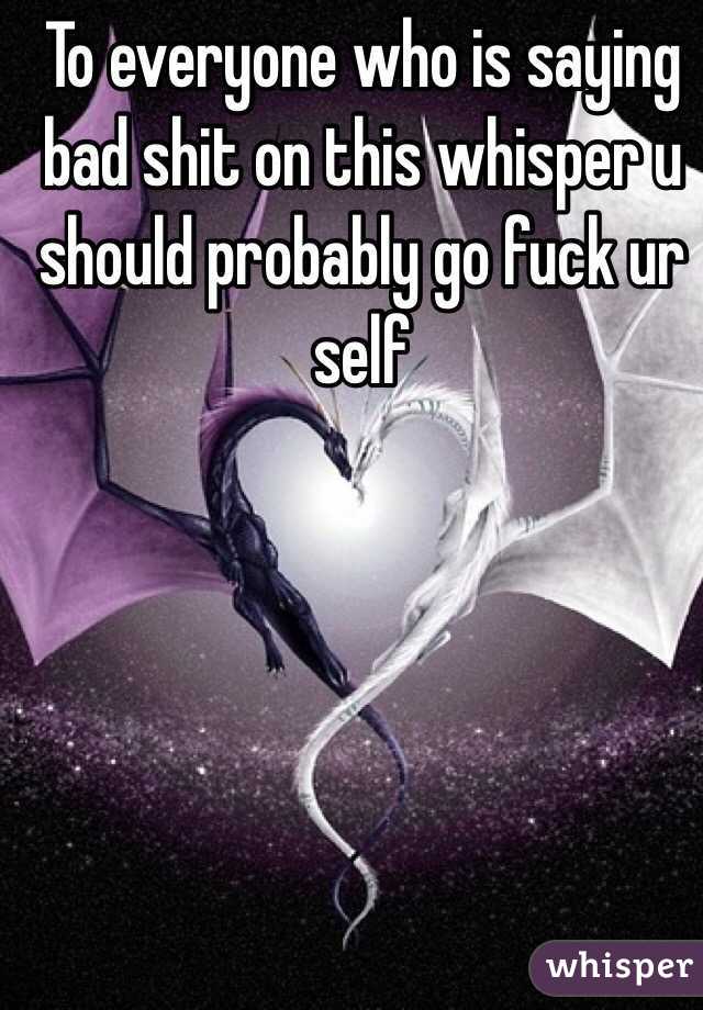 To everyone who is saying bad shit on this whisper u should probably go fuck ur self 