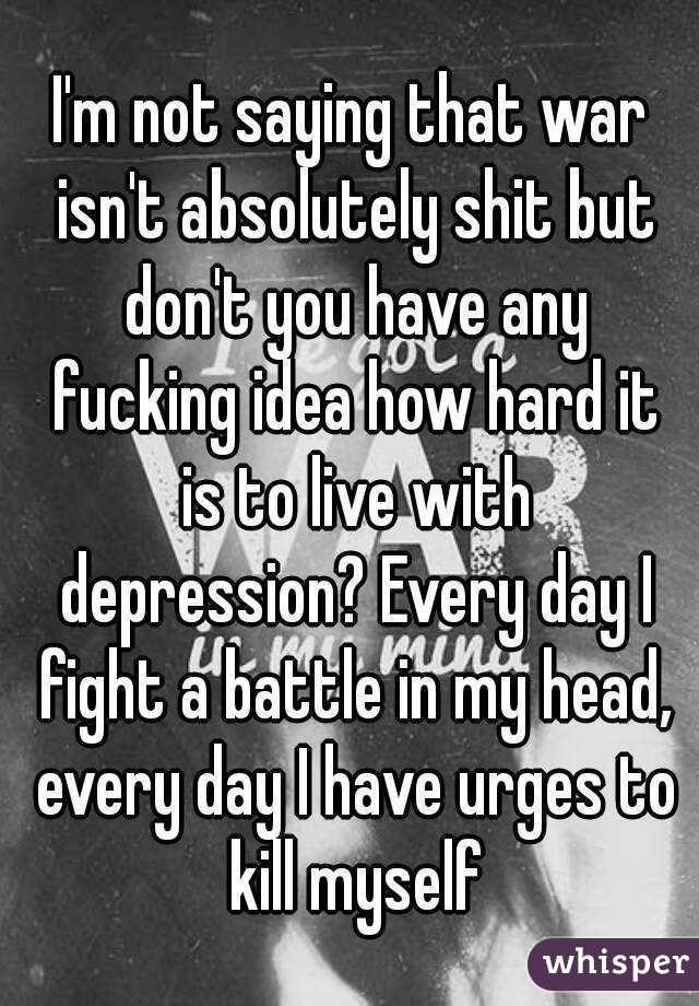 I'm not saying that war isn't absolutely shit but don't you have any fucking idea how hard it is to live with depression? Every day I fight a battle in my head, every day I have urges to kill myself