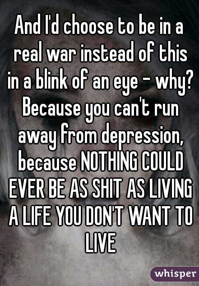 And I'd choose to be in a real war instead of this in a blink of an eye - why? Because you can't run away from depression, because NOTHING COULD EVER BE AS SHIT AS LIVING A LIFE YOU DON'T WANT TO LIVE