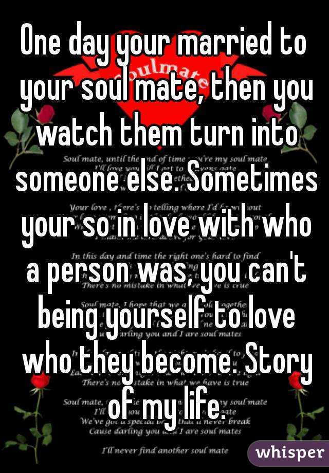 One day your married to your soul mate, then you watch them turn into someone else. Sometimes your so in love with who a person was, you can't being yourself to love who they become. Story of my life.