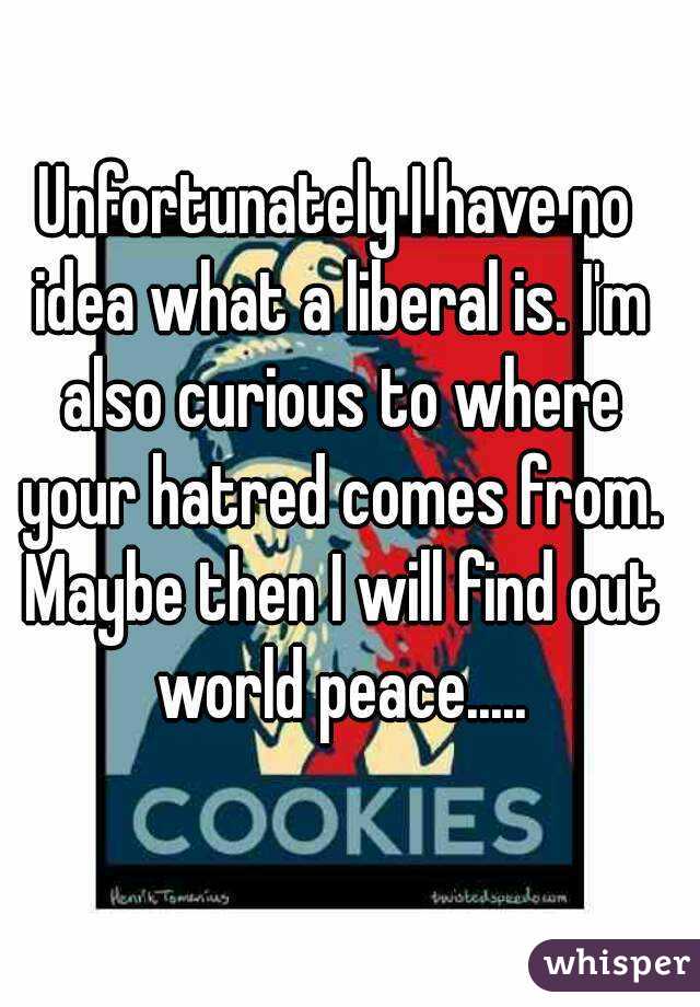 Unfortunately I have no idea what a liberal is. I'm also curious to where your hatred comes from. Maybe then I will find out world peace.....