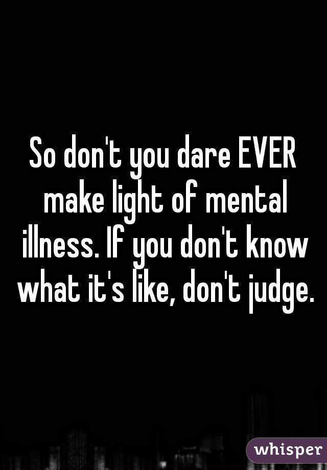 So don't you dare EVER make light of mental illness. If you don't know what it's like, don't judge.