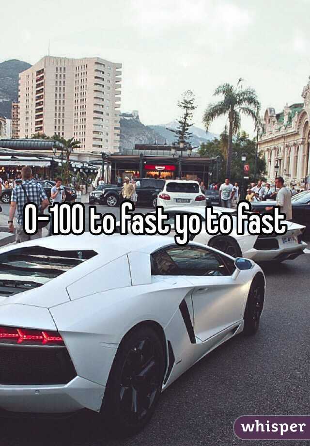 0-100 to fast yo to fast 