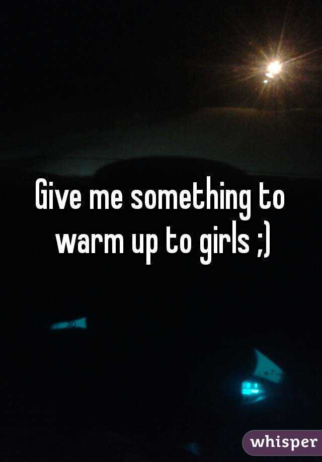 Give me something to warm up to girls ;)