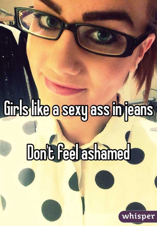 Girls like a sexy ass in jeans 

Don't feel ashamed 