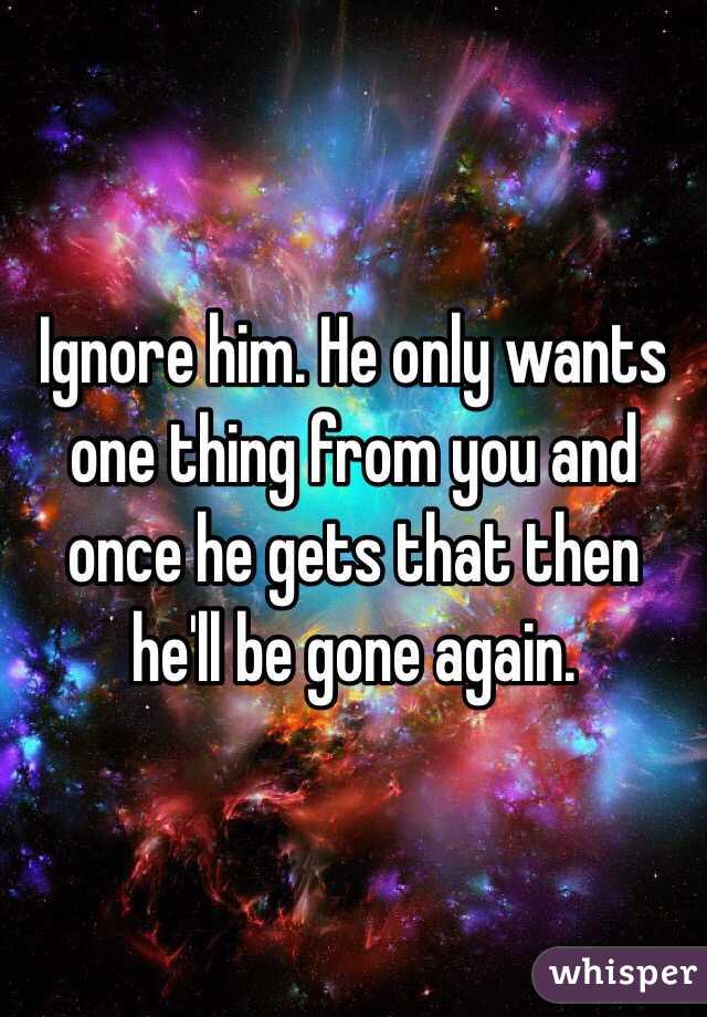 Ignore him. He only wants one thing from you and once he gets that then he'll be gone again. 