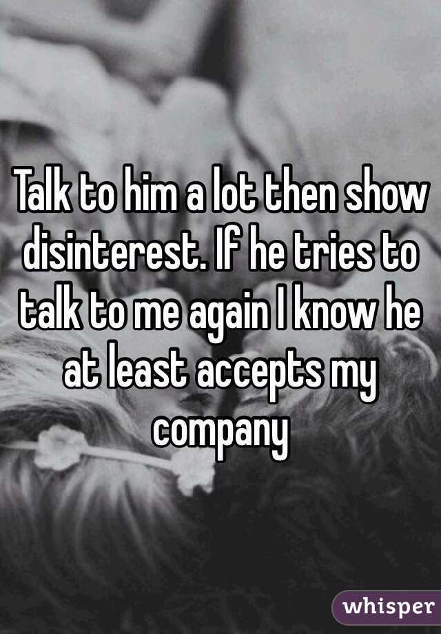Talk to him a lot then show disinterest. If he tries to talk to me again I know he at least accepts my company