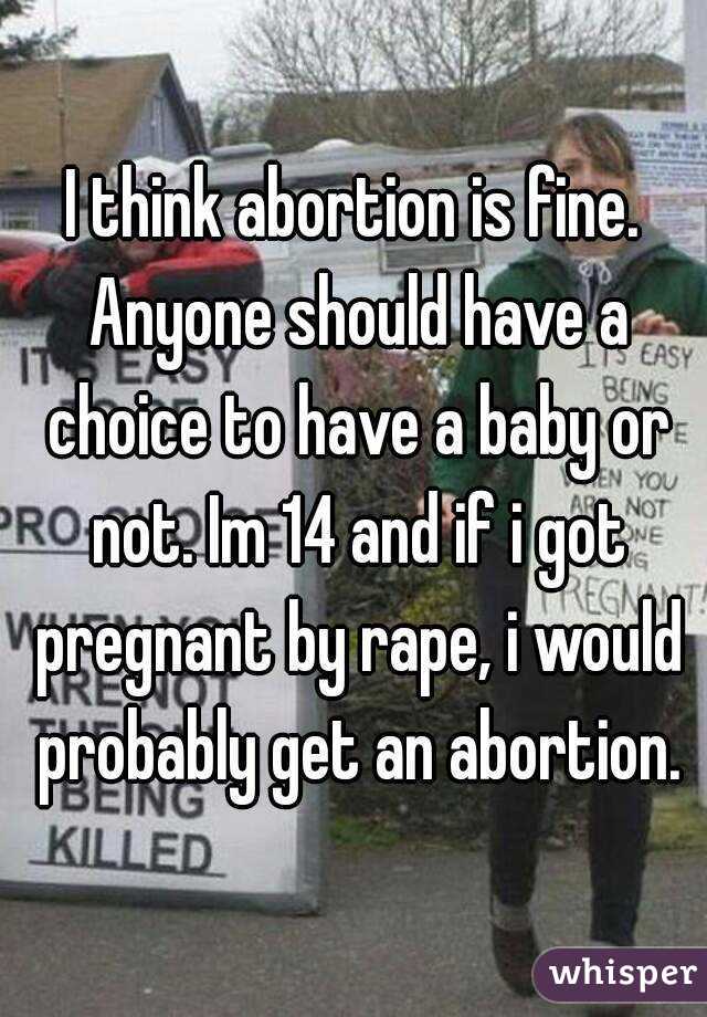 I think abortion is fine. Anyone should have a choice to have a baby or not. Im 14 and if i got pregnant by rape, i would probably get an abortion.