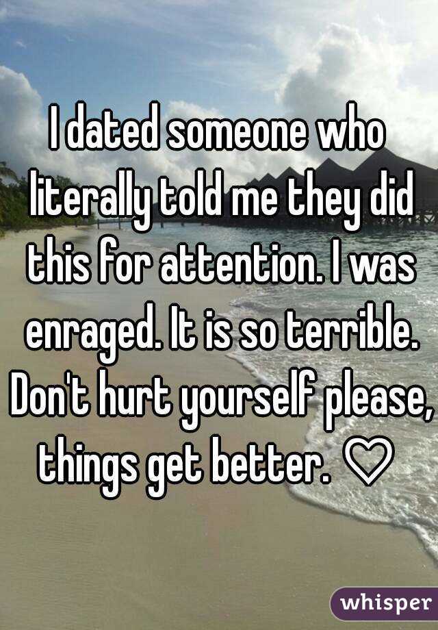 I dated someone who literally told me they did this for attention. I was enraged. It is so terrible. Don't hurt yourself please, things get better. ♡ 