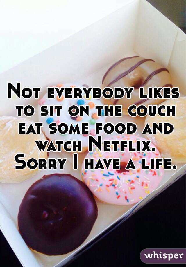Not everybody likes to sit on the couch eat some food and watch Netflix. Sorry I have a life.