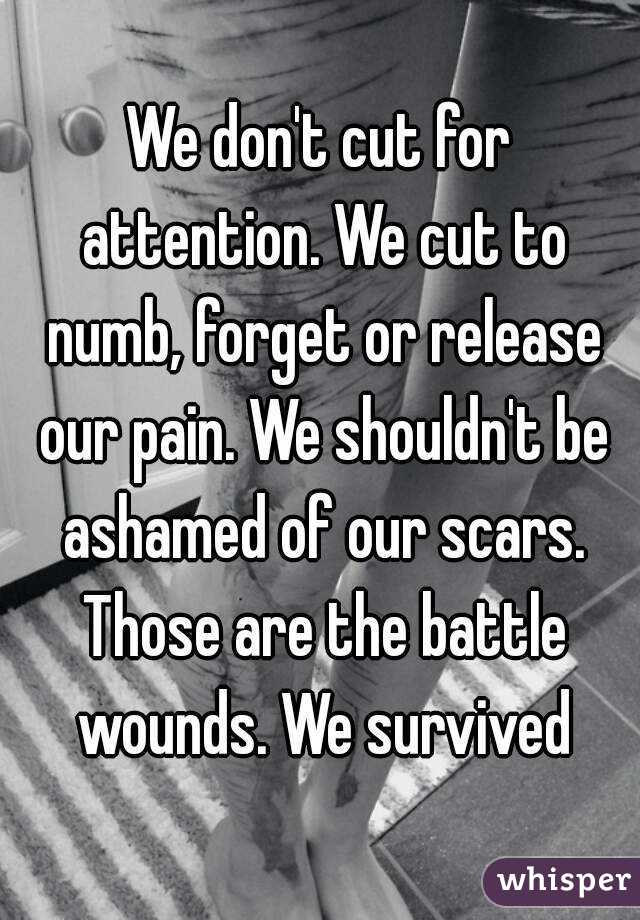 We don't cut for attention. We cut to numb, forget or release our pain. We shouldn't be ashamed of our scars. Those are the battle wounds. We survived