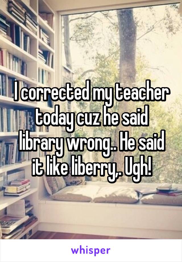 I corrected my teacher today cuz he said library wrong.. He said it like liberry,. Ugh!