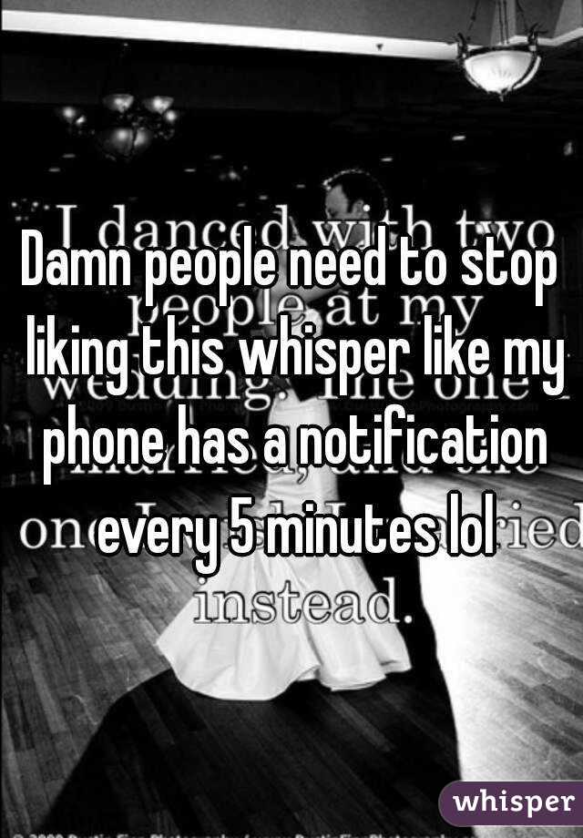 Damn people need to stop liking this whisper like my phone has a notification every 5 minutes lol