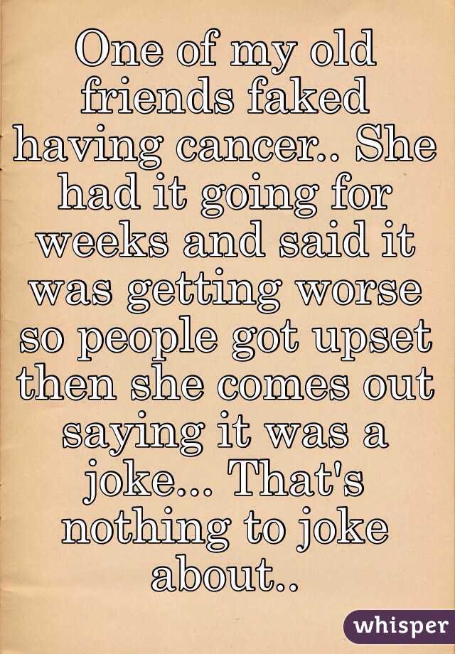 One of my old friends faked having cancer.. She had it going for weeks and said it was getting worse so people got upset then she comes out saying it was a joke... That's nothing to joke about..
