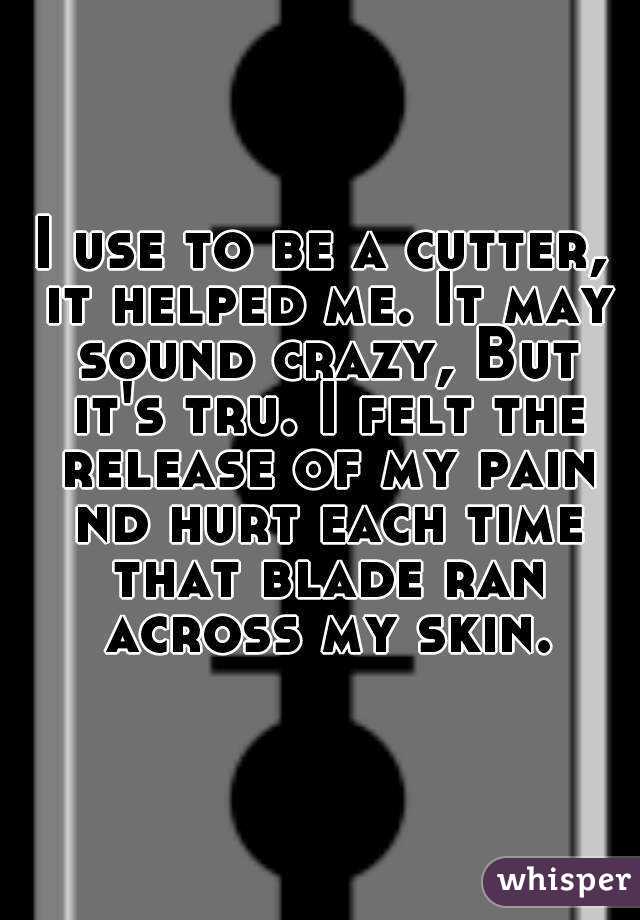 I use to be a cutter, it helped me. It may sound crazy, But it's tru. I felt the release of my pain nd hurt each time that blade ran across my skin.