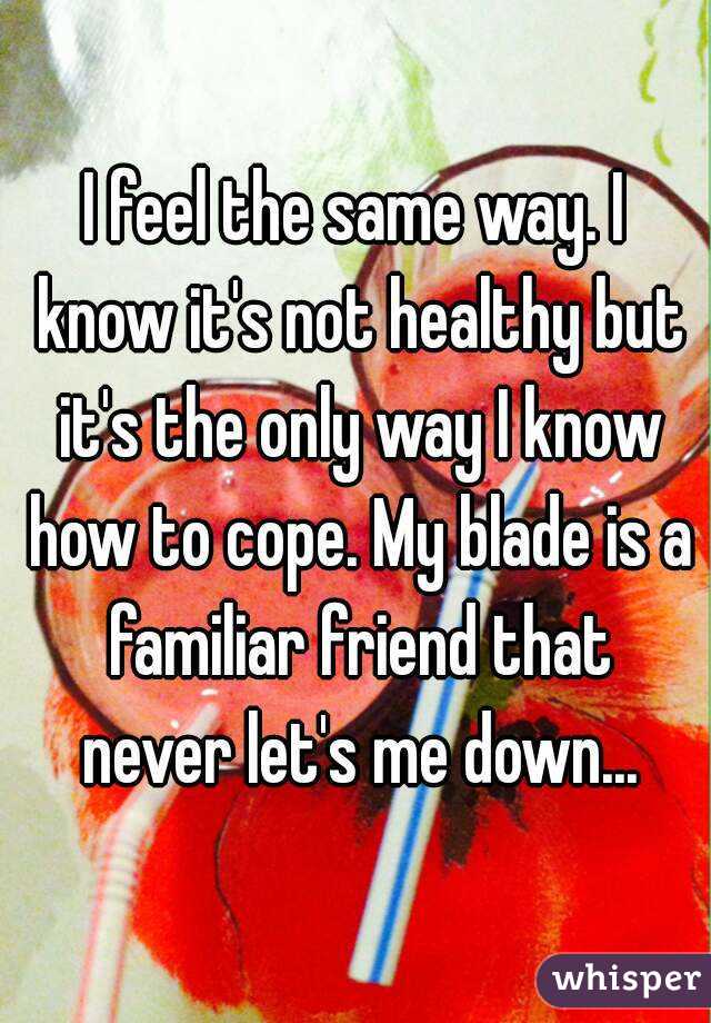 I feel the same way. I know it's not healthy but it's the only way I know how to cope. My blade is a familiar friend that never let's me down...
