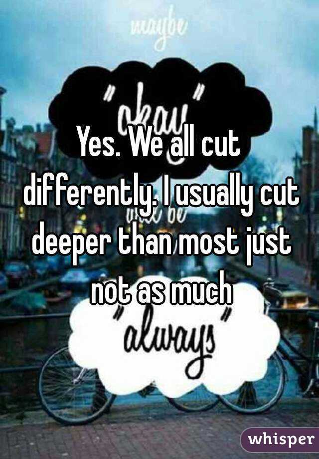 Yes. We all cut differently. I usually cut deeper than most just not as much