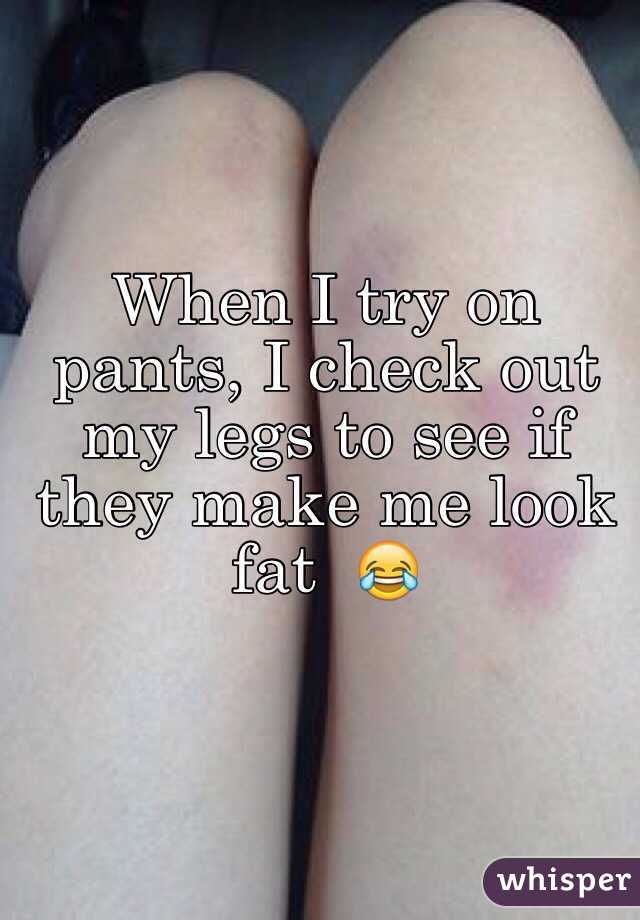 When I try on pants, I check out my legs to see if they make me look fat  😂